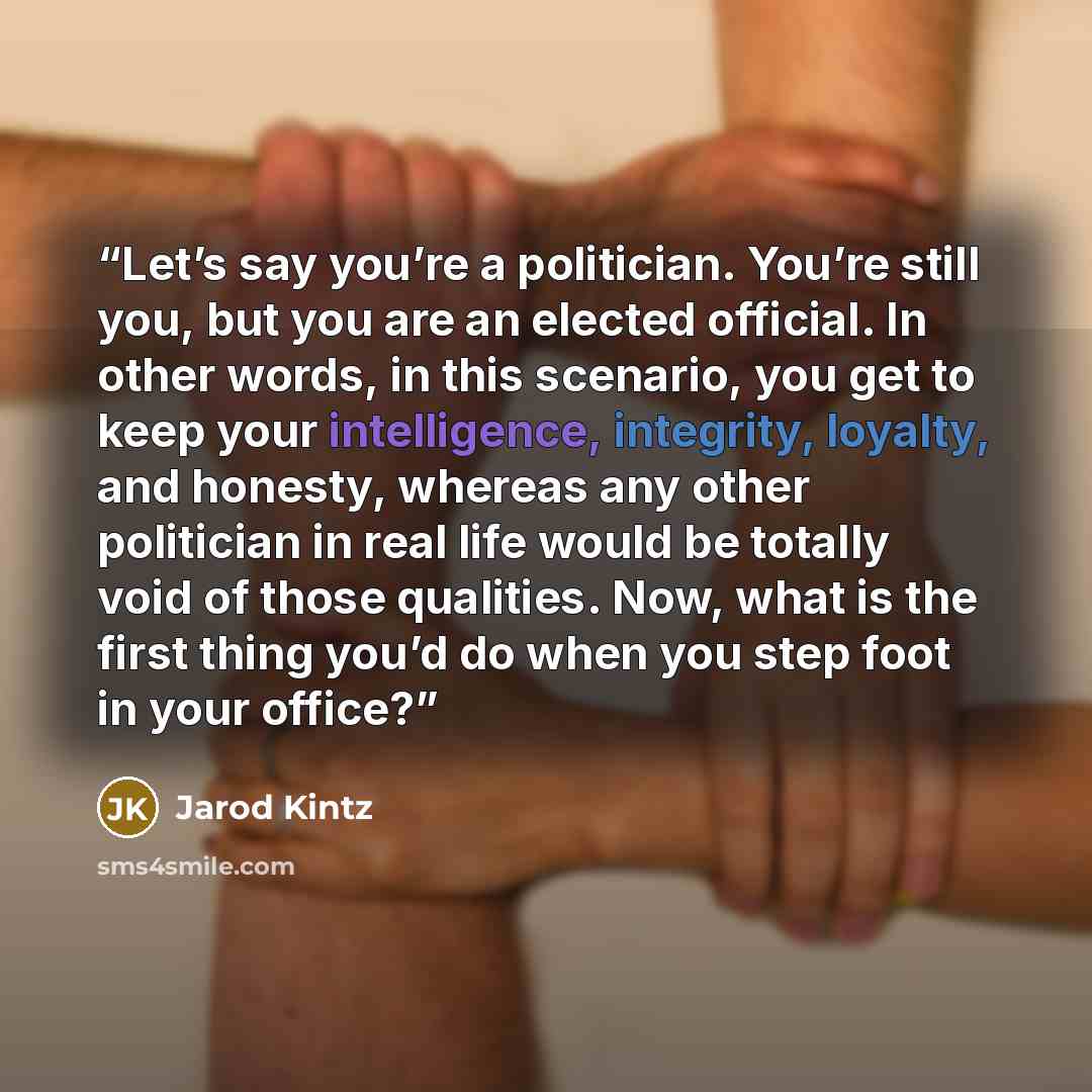 “Let’s say you’re a politician. You’re still you, but you are an elected official. In other words, in this scenario, you get to keep your intelligence, integrity, loyalty, and honesty, whereas any other politician in real life would be totally void of those qualities. Now, what is the first thing…” quote by Jarod Kintz