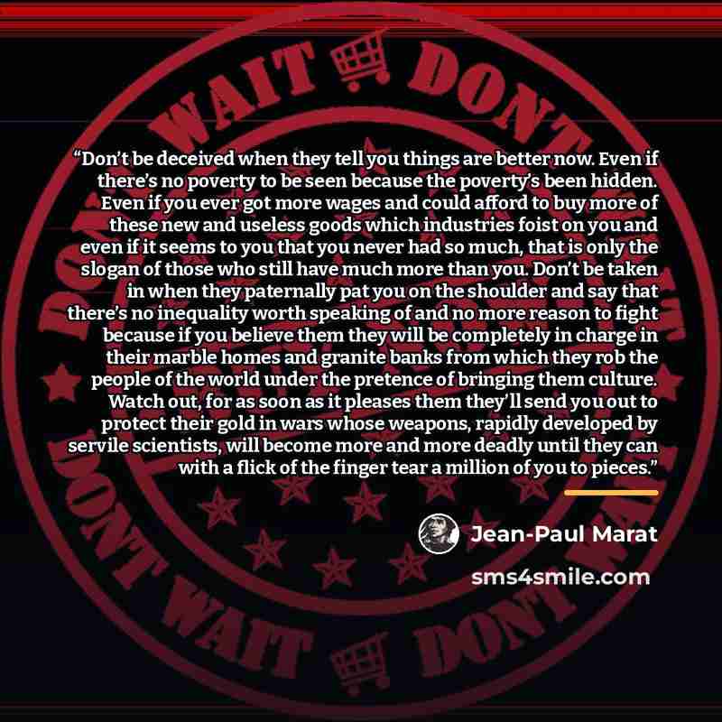 “Don’t be deceived when they tell you things are better now. Even if there’s no poverty to be seen because the poverty’s been hidden. Even if you ever got more wages and could afford to buy more of these new and useless goods which industries foist on you and even if it seems to you that you never…” quote by Jean-Paul Marat