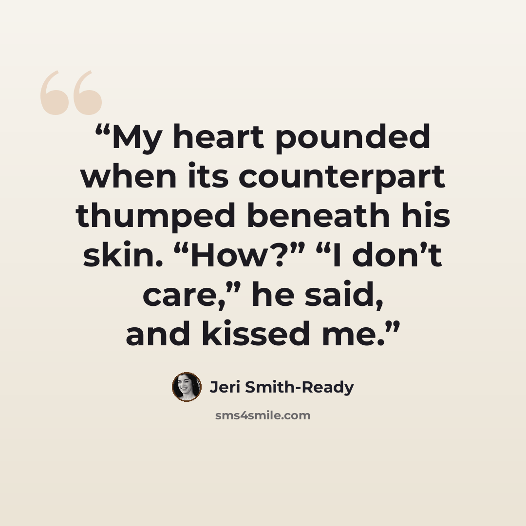 “My heart pounded when its counterpart thumped beneath his skin. “How?” “I don’t care,” he said, and kissed me.” quote by Jeri Smith-Ready