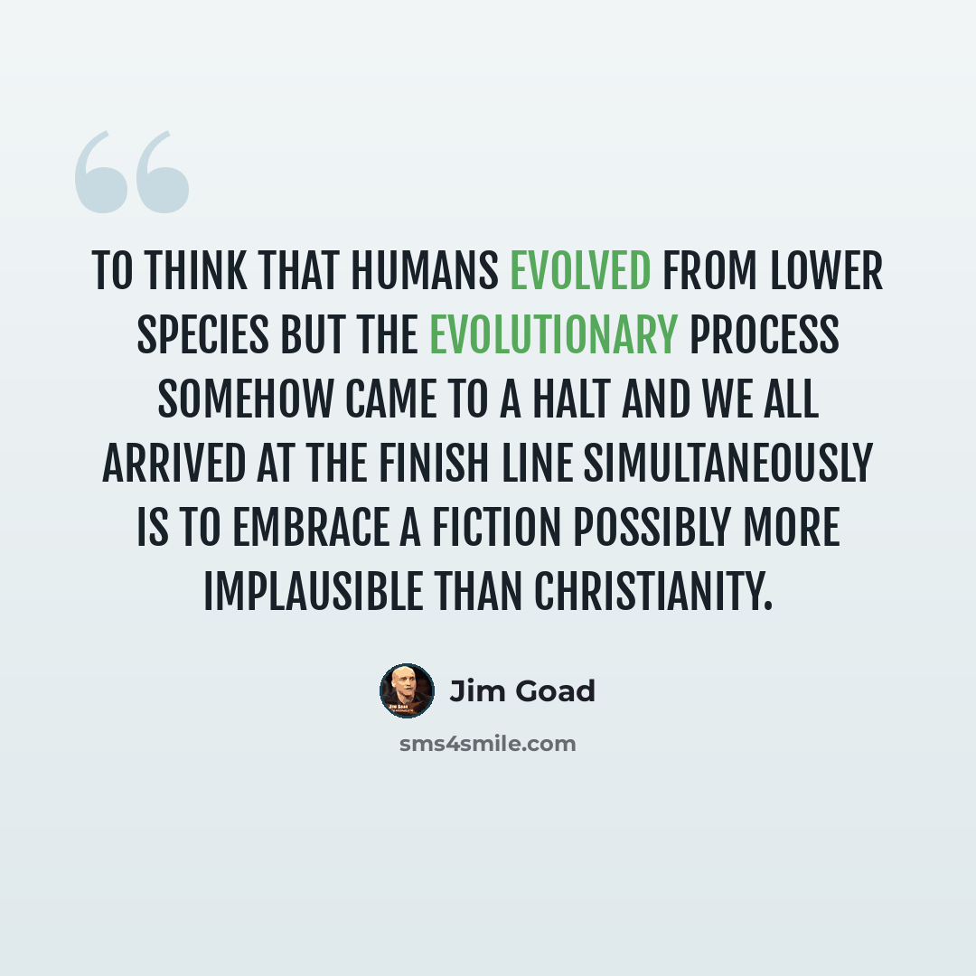“To think that humans evolved from lower species BUT the evolutionary process somehow came to a halt and we all arrived at the finish line simultaneously is to embrace a fiction possibly more implausible than Christianity.” quote by Jim Goad