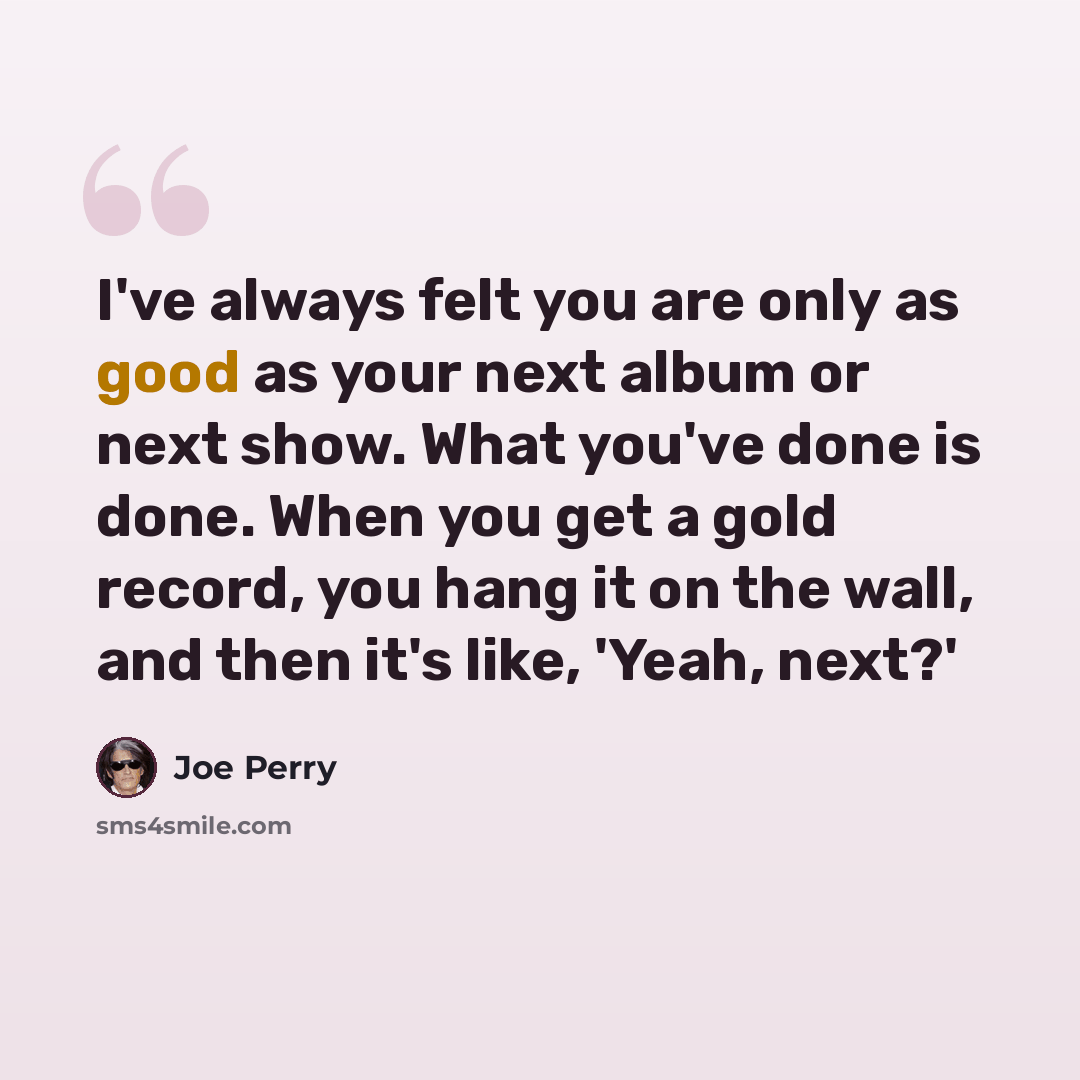 “I've always felt you are only as good as your next album or next show. What you've done is done. When you get a gold record, you hang it on the wall, and then it's like, 'Yeah, next?'” quote by Joe Perry