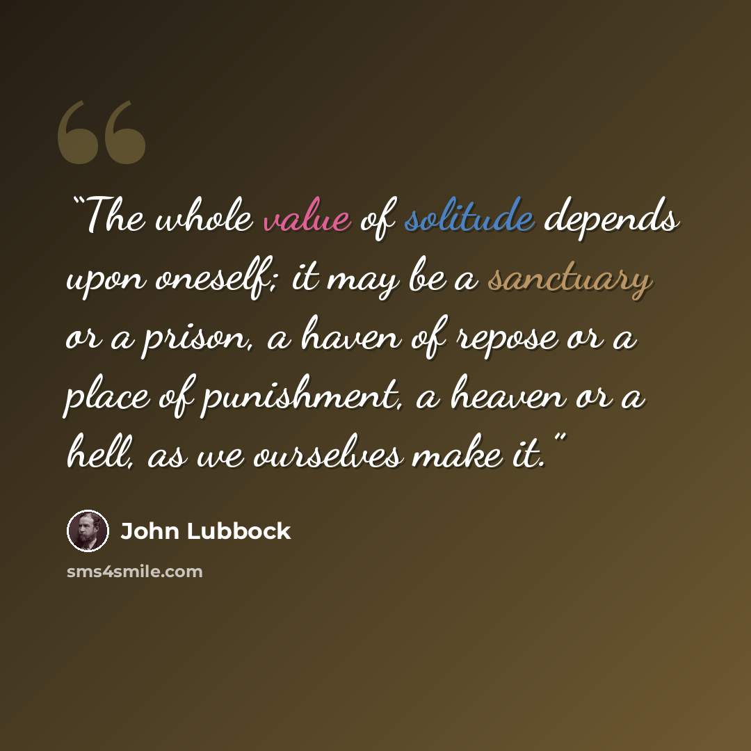 “The whole value of solitude depends upon oneself; it may be a sanctuary or a prison, a haven of repose or a place of punishment, a heaven or a hell, as we ourselves make it.” quote by John Lubbock
