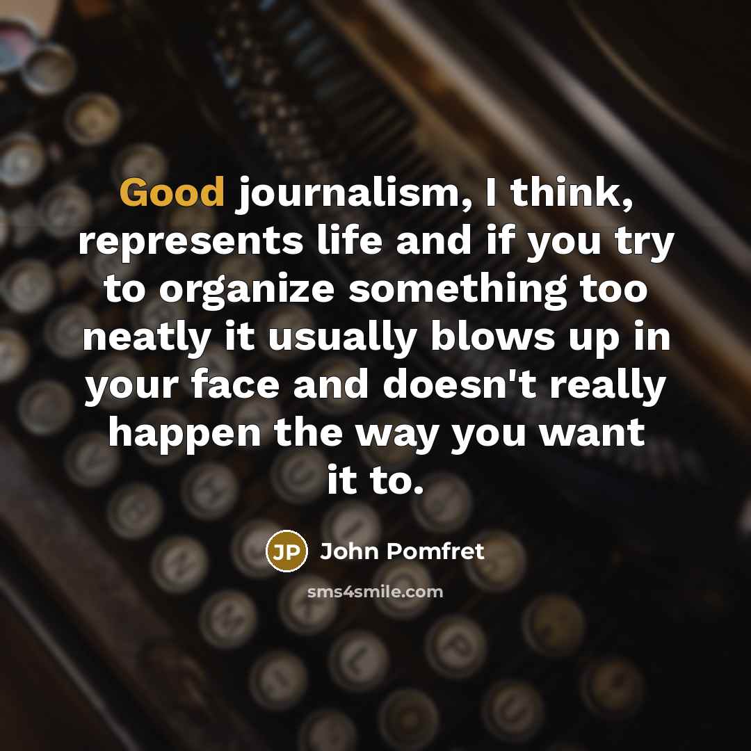 “Good journalism, I think, represents life and if you try to organize something too neatly it usually blows up in your face and doesn't really happen the way you want it to.” quote by John Pomfret