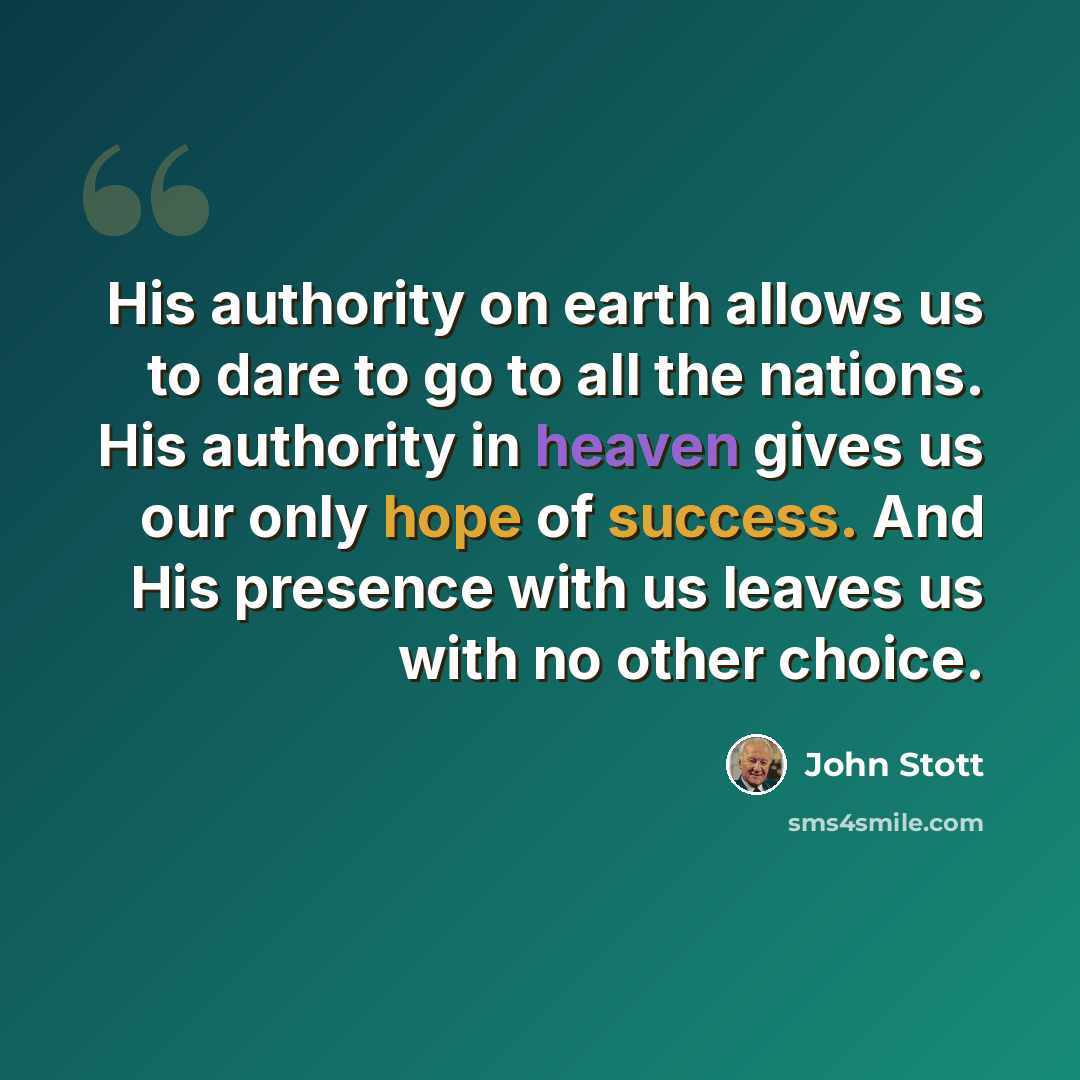 “His authority on earth allows us to dare to go to all the nations. His authority in heaven gives us our only hope of success. And His presence with us leaves us with no other choice.” quote by John Stott