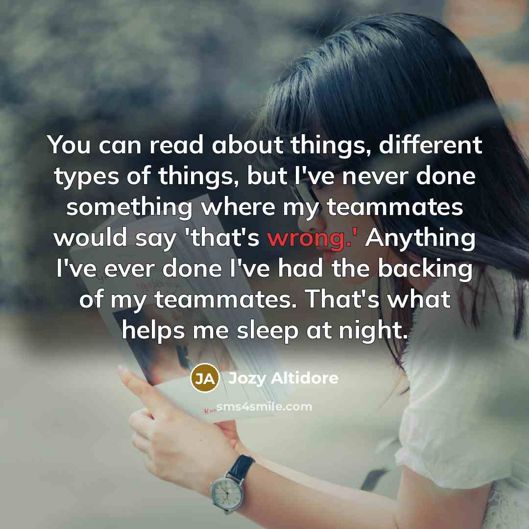 “You can read about things, different types of things, but I've never done something where my teammates would say 'that's wrong.' Anything I've ever done I've had the backing of my teammates. That's what helps me sleep at night.” quote by Jozy Altidore