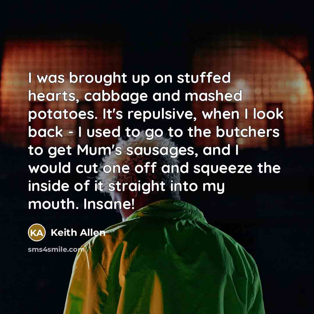 “I was brought up on stuffed hearts, cabbage and mashed potatoes. It's repulsive, when I look back - I used to go to the butchers to get Mum's sausages, and I would cut one off and squeeze the inside of it straight into my mouth. Insane!” quote by Keith Allen