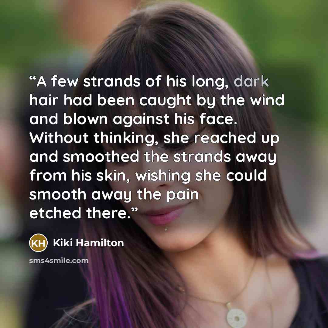 “A few strands of his long, dark hair had been caught by the wind and blown against his face. Without thinking, she reached up and smoothed the strands away from his skin, wishing she could smooth away the pain etched there.” quote by Kiki Hamilton