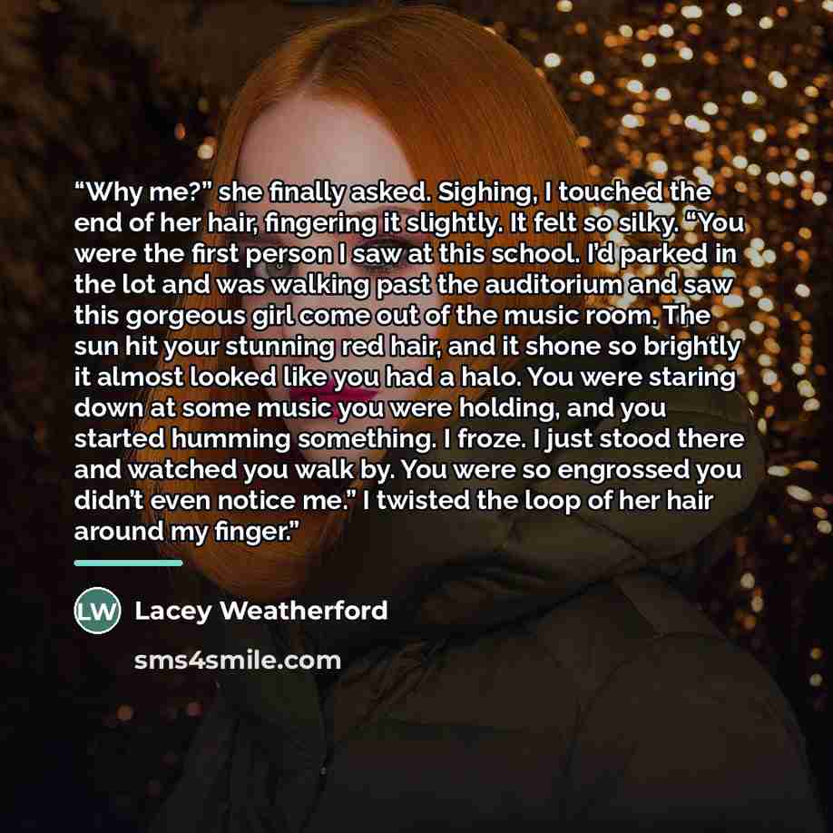 “Why me?” she finally asked. Sighing, I touched the end of her hair, fingering it slightly. It felt so silky. “You were the first person I saw at this school. I’d parked in the lot and was walking past the auditorium and saw this gorgeous girl come out of the music room. The sun hit your stunning…” quote by Lacey Weatherford