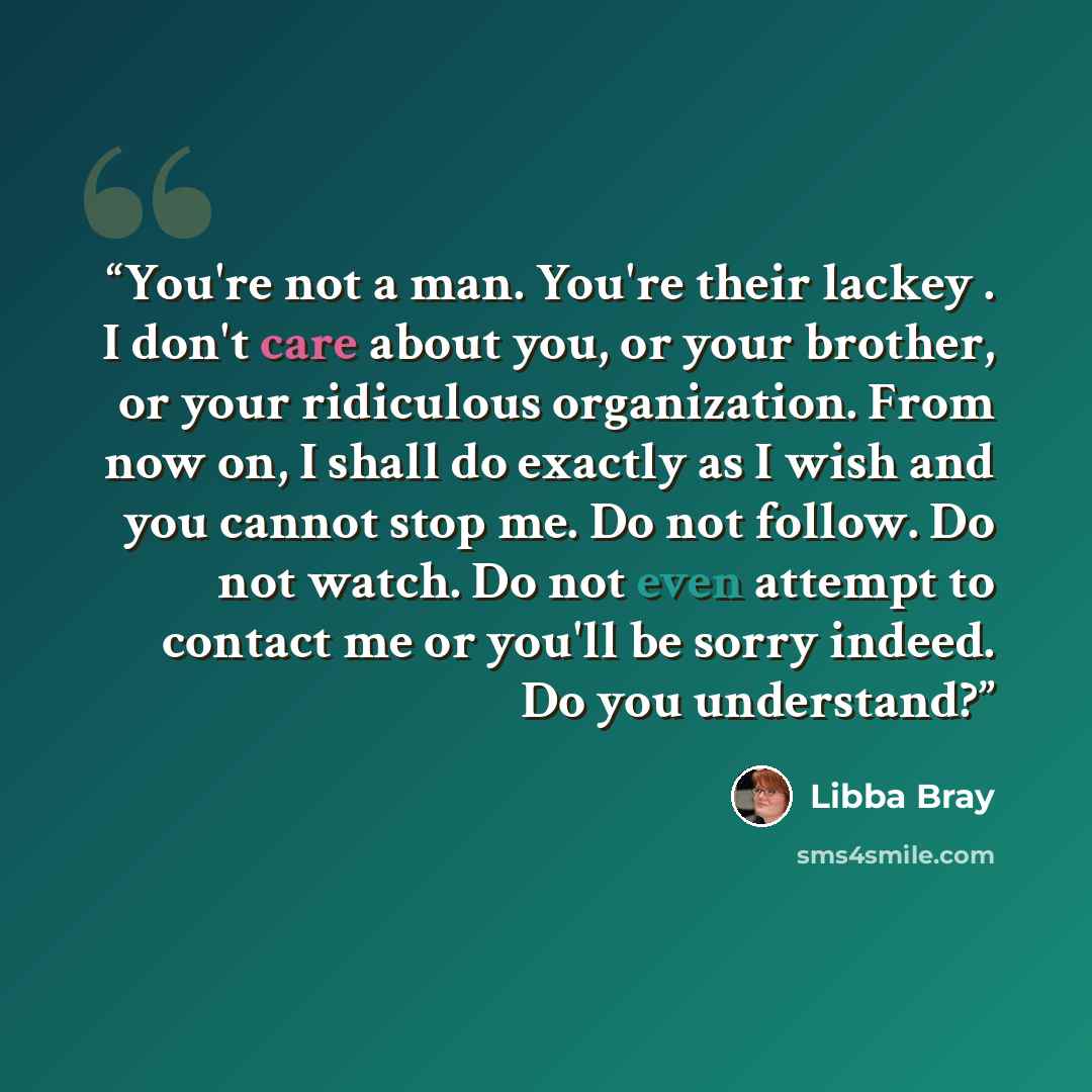 “You're not a man. You're their lackey . I don't care about you, or your brother, or your ridiculous organization. From now on, I shall do exactly as I wish and you cannot stop me. Do not follow. Do not watch. Do not even attempt to contact me or you'll be sorry indeed. Do you understand?” quote by Libba Bray