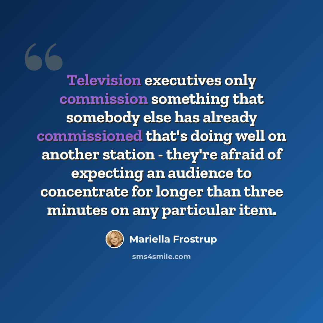 “Television executives only commission something that somebody else has already commissioned that's doing well on another station - they're afraid of expecting an audience to concentrate for longer than three minutes on any particular item.” quote by Mariella Frostrup