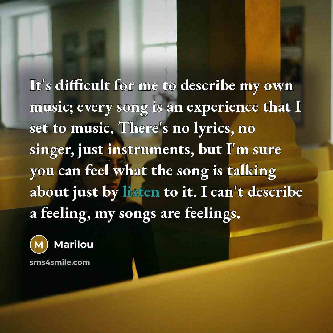 “It's difficult for me to describe my own music; every song is an experience that I set to music. There's no lyrics, no singer, just instruments, but I'm sure you can feel what the song is talking about just by listen to it. I can't describe a feeling, my songs are feelings.” quote by Marilou