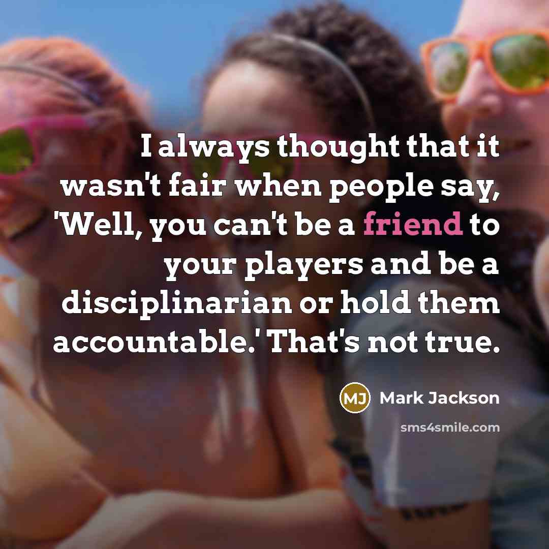 “I always thought that it wasn't fair when people say, 'Well, you can't be a friend to your players and be a disciplinarian or hold them accountable.' That's not true.” quote by Mark Jackson