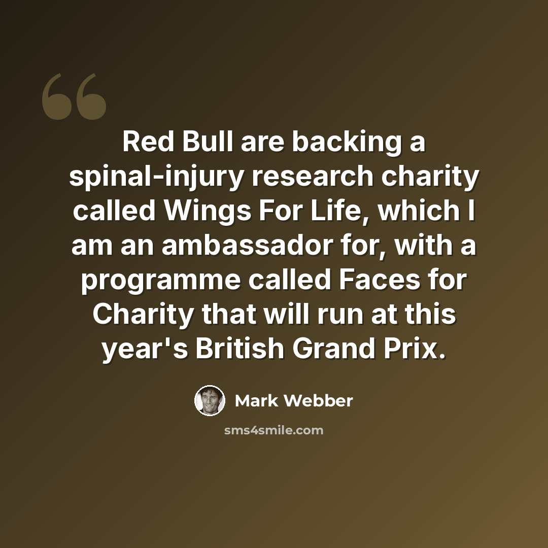 “Red Bull are backing a spinal-injury research charity called Wings For Life, which I am an ambassador for, with a programme called Faces for Charity that will run at this year's British Grand Prix.” quote by Mark Webber