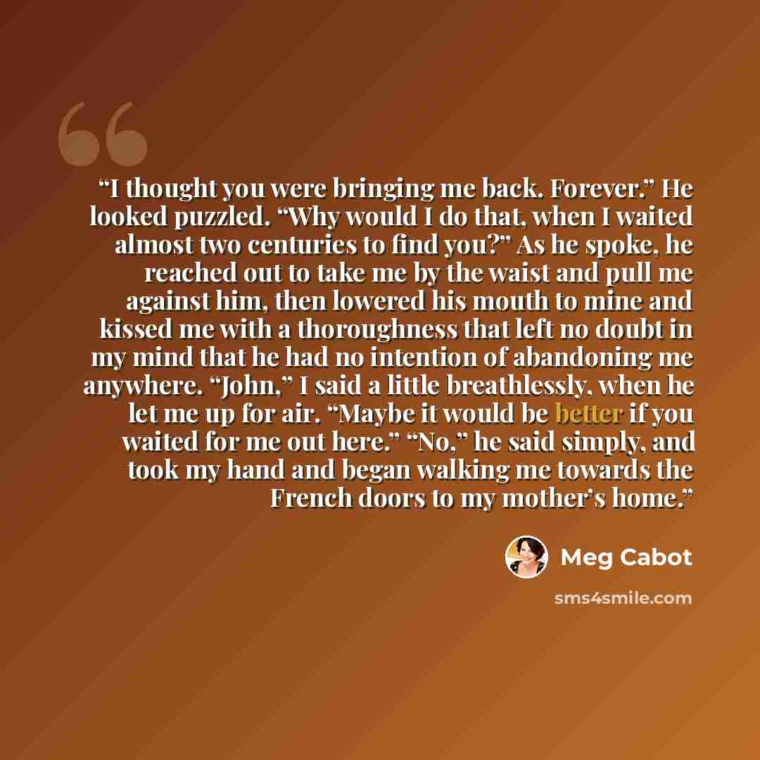 “I thought you were bringing me back. Forever.” He looked puzzled. “Why would I do that, when I waited almost two centuries to find you?” As he spoke, he reached out to take me by the waist and pull me against him, then lowered his mouth to mine and kissed me with a thoroughness that left no doubt…” quote by Meg Cabot