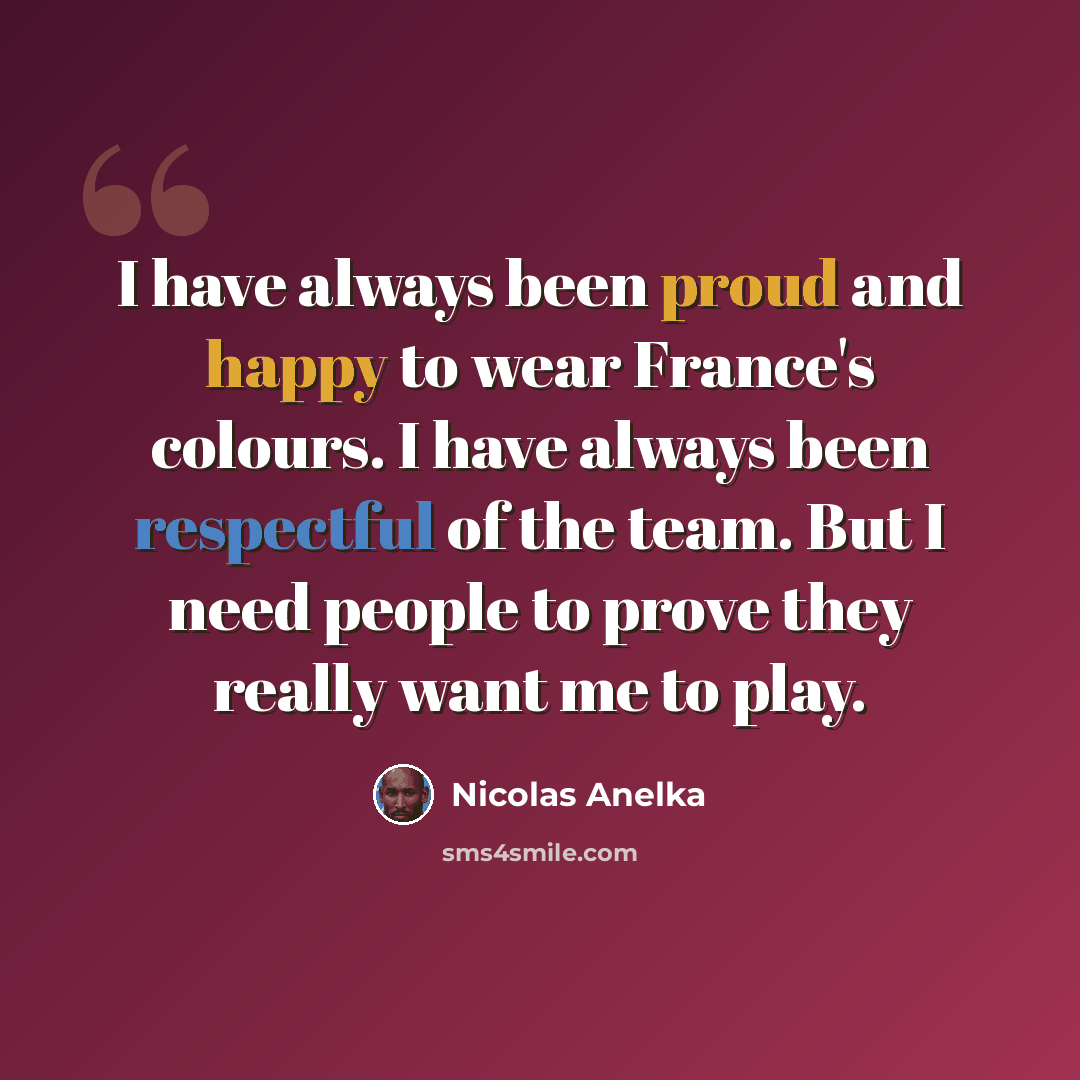 “I have always been proud and happy to wear France's colours. I have always been respectful of the team. But I need people to prove they really want me to play.” quote by Nicolas Anelka