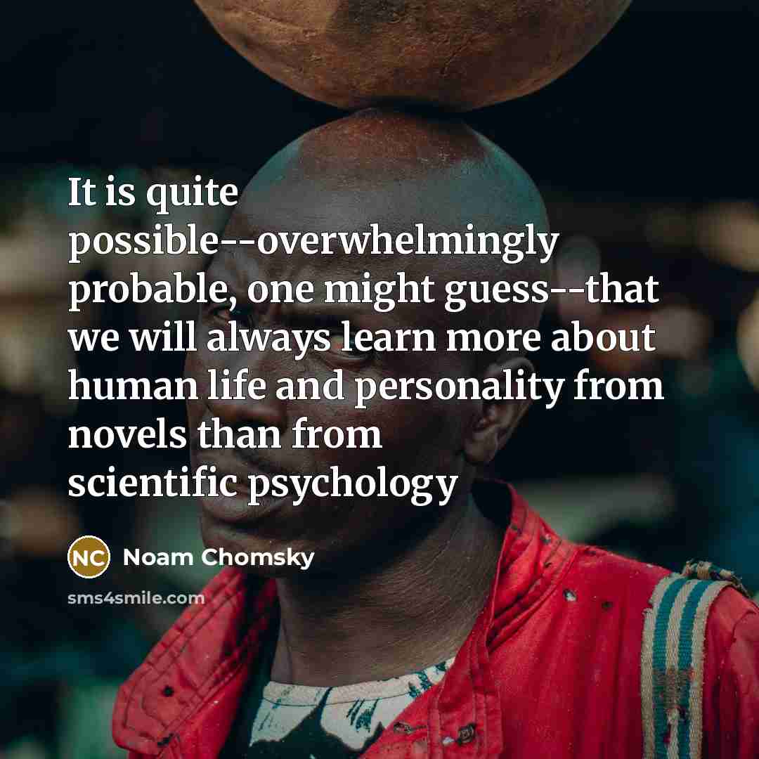 “It is quite possible--overwhelmingly probable, one might guess--that we will always learn more about human life and personality from novels than from scientific psychology” quote by Noam Chomsky