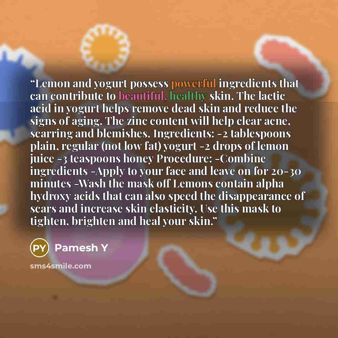 “Lemon and yogurt possess powerful ingredients that can contribute to beautiful, healthy skin. The lactic acid in yogurt helps remove dead skin and reduce the signs of aging. The zinc content will help clear acne, scarring and blemishes. Ingredients: -2 tablespoons plain, regular (not low fat)…” quote by Pamesh Y