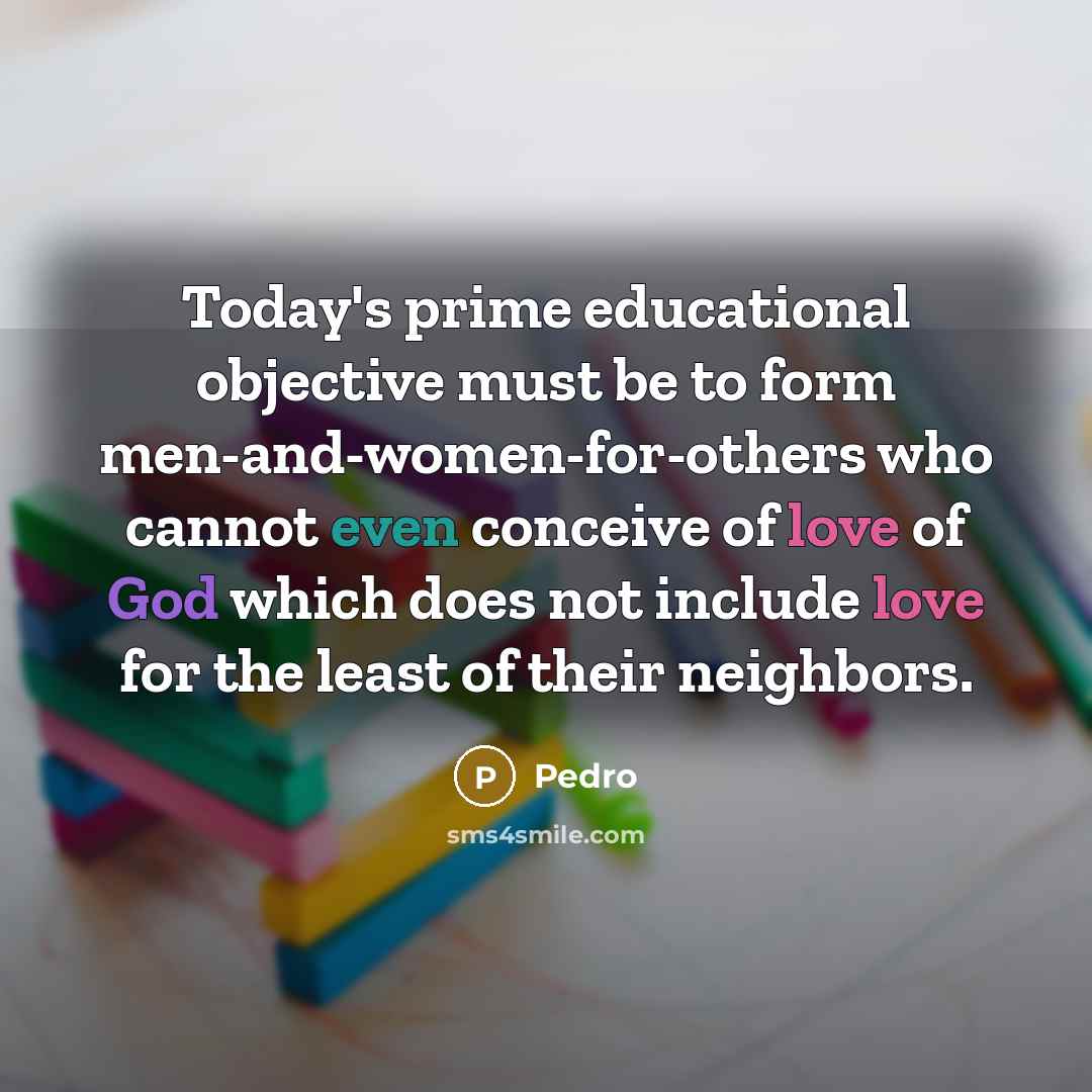 “Today's prime educational objective must be to form men-and-women-for-others who cannot even conceive of love of God which does not include love for the least of their neighbors.” quote by Pedro