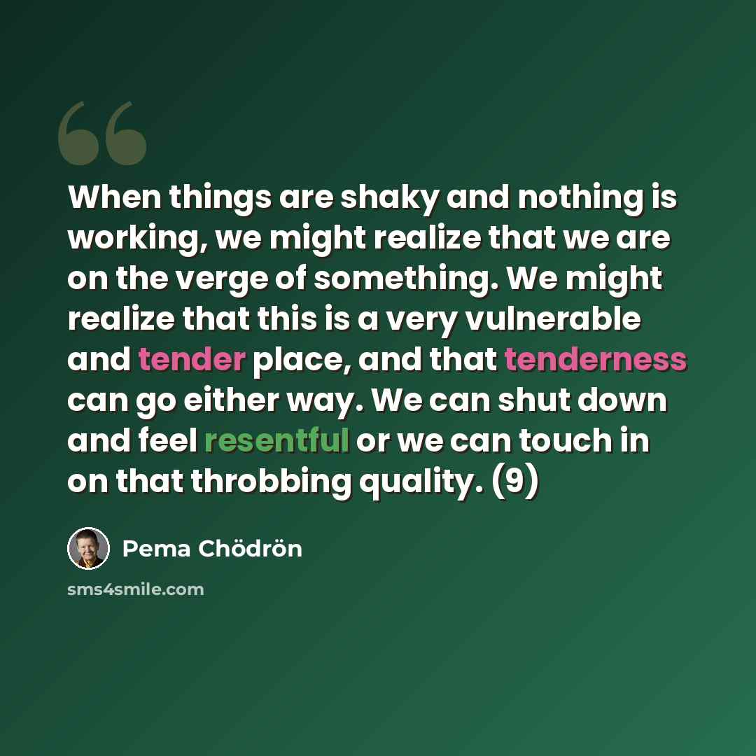 “When things are shaky and nothing is working, we might realize that we are on the verge of something. We might realize that this is a very vulnerable and tender place, and that tenderness can go either way. We can shut down and feel resentful or we can touch in on that throbbing quality. (9)” quote by Pema Chodron