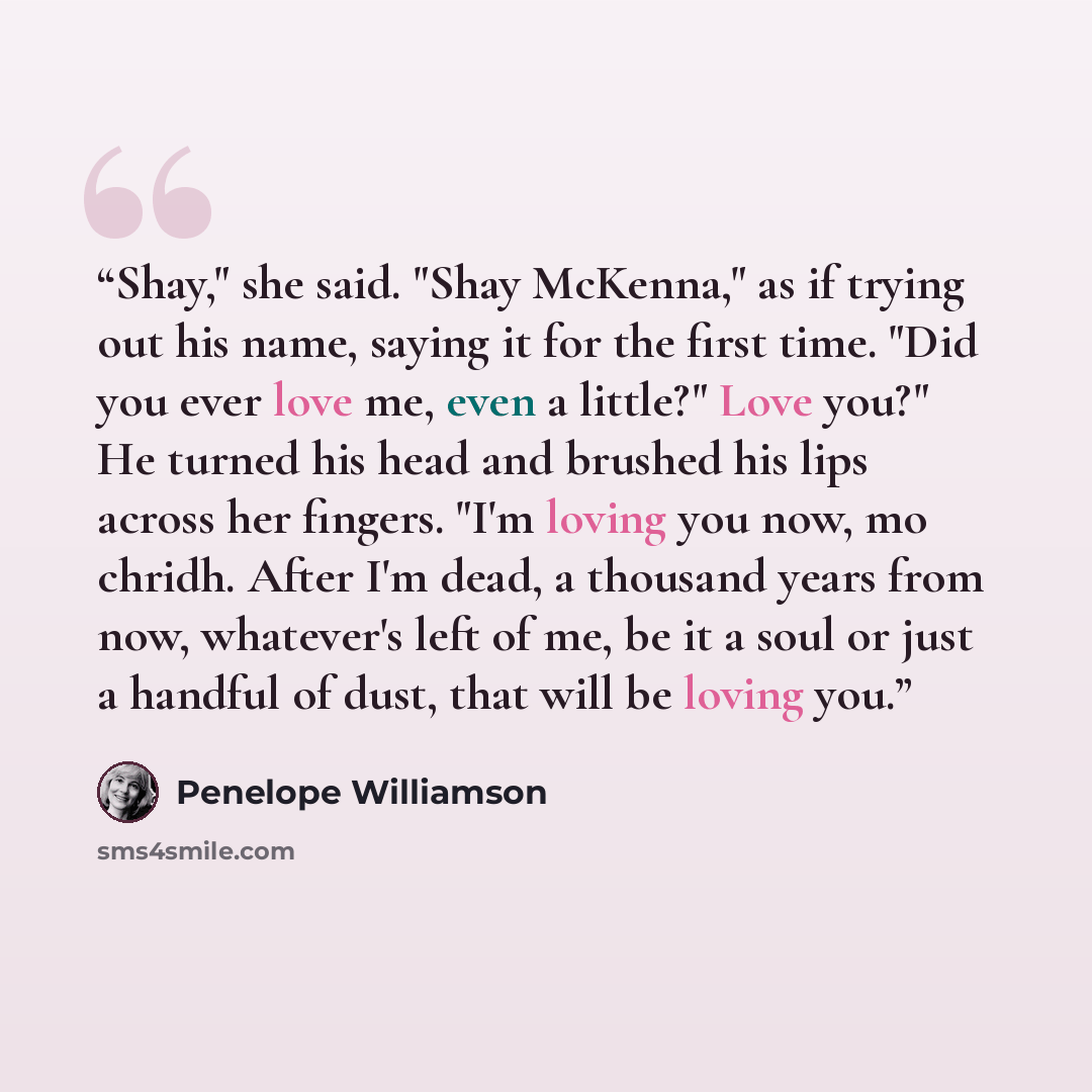 “Shay," she said. "Shay McKenna," as if trying out his name, saying it for the first time. "Did you ever love me, even a little?" Love you?" He turned his head and brushed his lips across her fingers. "I'm loving you now, mo chridh. After I'm dead, a thousand years from now, whatever's left of me…” quote by Penelope Williamson