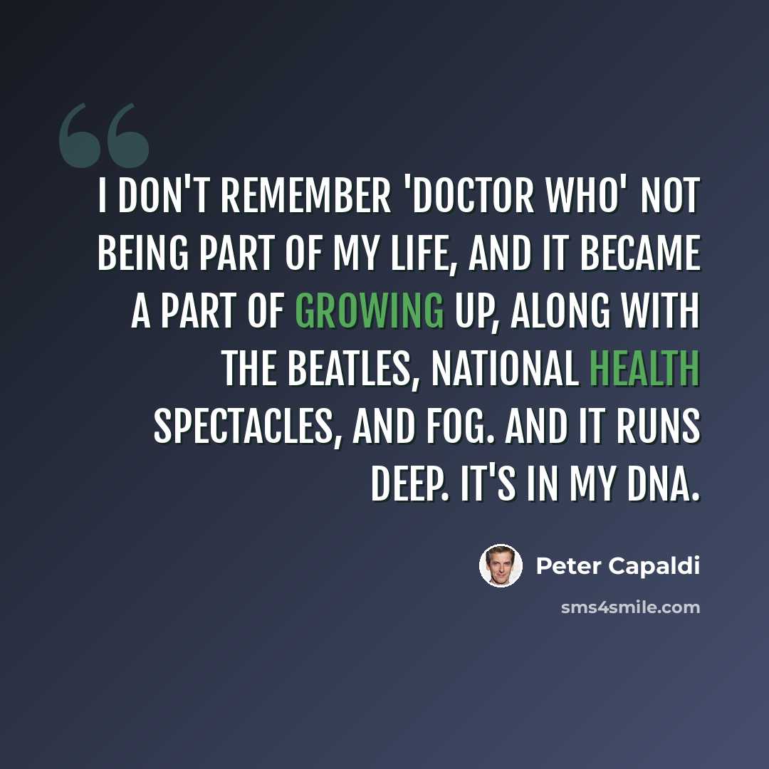 “I don't remember 'Doctor Who' not being part of my life, and it became a part of growing up, along with The Beatles, National Health spectacles, and fog. And it runs deep. It's in my DNA.” quote by Peter Capaldi