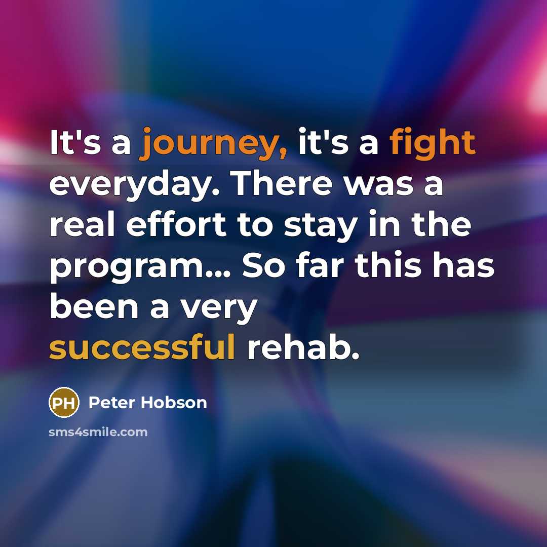 “It's a journey, it's a fight everyday. There was a real effort to stay in the program... So far this has been a very successful rehab.” quote by Peter Hobson