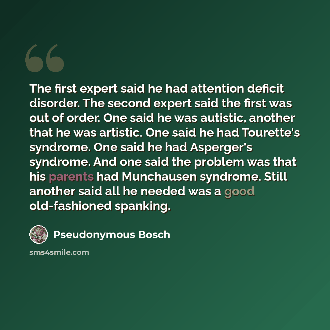 “The first expert said he had attention deficit disorder. The second expert said the first was out of order. One said he was autistic, another that he was artistic. One said he had Tourette's syndrome. One said he had Asperger's syndrome. And one said the problem was that his parents had Munchausen…” quote by Pseudonymous Bosch