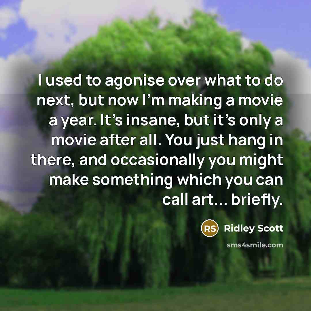 “I used to agonise over what to do next, but now I'm making a movie a year. It's insane, but it's only a movie after all. You just hang in there, and occasionally you might make something which you can call art... briefly.” quote by Ridley Scott