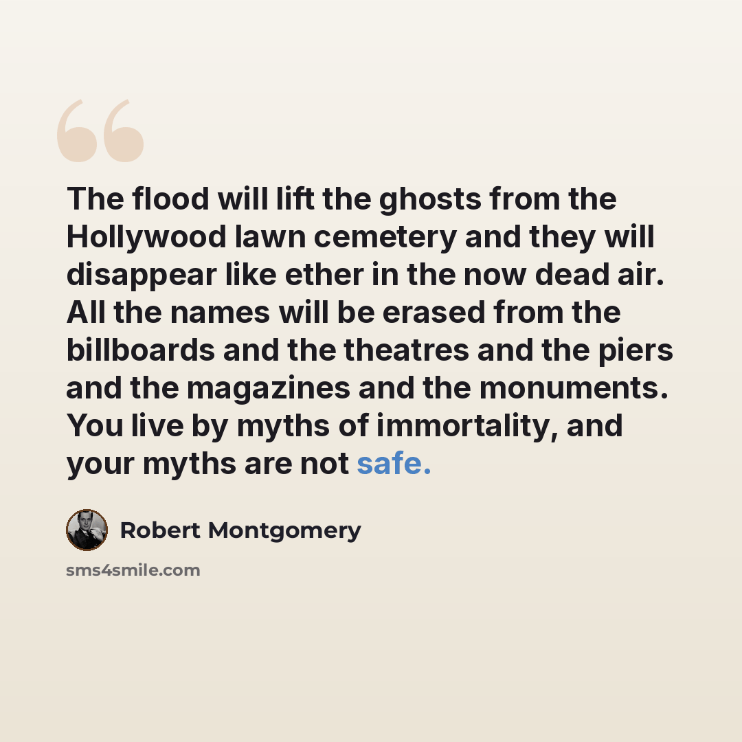 “The flood will lift the ghosts from the Hollywood lawn cemetery and they will disappear like ether in the now dead air. All the names will be erased from the billboards and the theatres and the piers and the magazines and the monuments. You live by myths of immortality, and your myths are not safe.” quote by Robert Montgomery