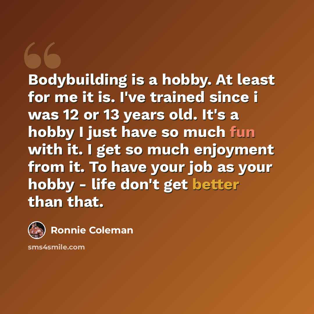 “Bodybuilding is a hobby. At least for me it is. I've trained since i was 12 or 13 years old. It's a hobby I just have so much fun with it. I get so much enjoyment from it. To have your job as your hobby - life don't get better than that.” quote by Ronnie Coleman
