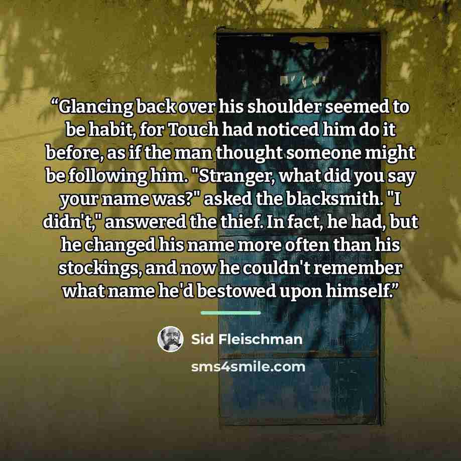 “Glancing back over his shoulder seemed to be habit, for Touch had noticed him do it before, as if the man thought someone might be following him. "Stranger, what did you say your name was?" asked the blacksmith. "I didn't," answered the thief. In fact, he had, but he changed his name more often…” quote by Sid Fleischman