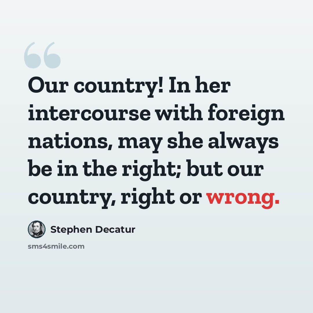 “Our country! In her intercourse with foreign nations, may she always be in the right; but our country, right or wrong.” quote by Stephen Decatur