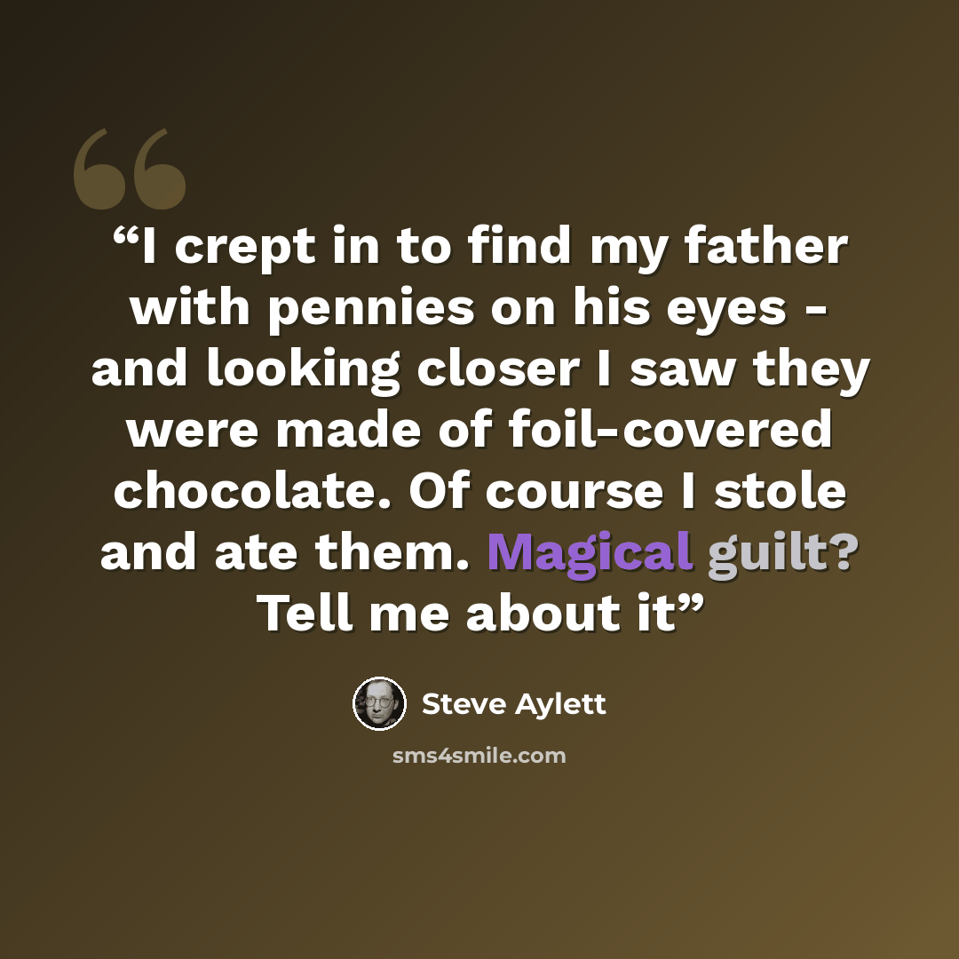 “I crept in to find my father with pennies on his eyes - and looking closer I saw they were made of foil-covered chocolate. Of course I stole and ate them. Magical guilt? Tell me about it” quote by Steve Aylett