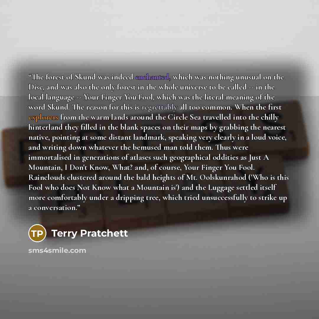 “The forest of Skund was indeed enchanted, which was nothing unusual on the Disc, and was also the only forest in the whole universe to be called -- in the local language -- Your Finger You Fool, which was the literal meaning of the word Skund. The reason for this is regrettably all too common…” quote by Terry Pratchett