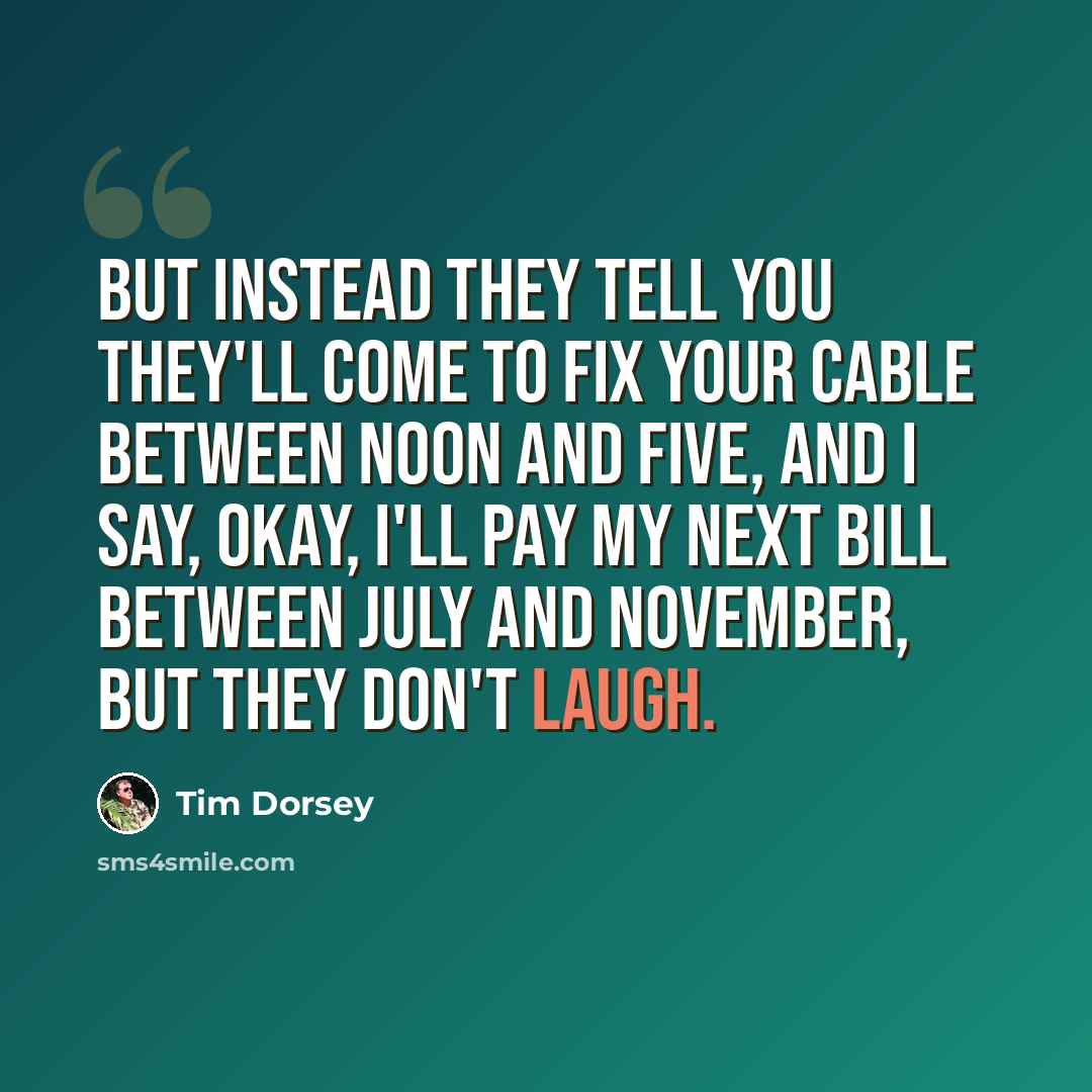 “But instead they tell you they'll come to fix your cable between noon and five, and I say, okay, I'll pay my next bill between July and November, but they don't laugh.” quote by Tim Dorsey