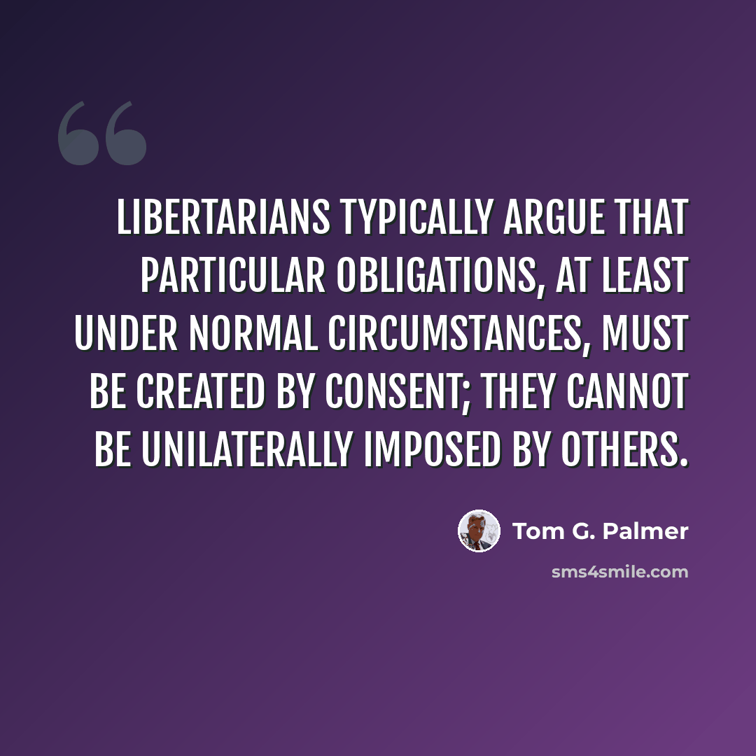 “Libertarians typically argue that particular obligations, at least under normal circumstances, must be created by consent; they cannot be unilaterally imposed by others.” quote by Tom G. Palmer