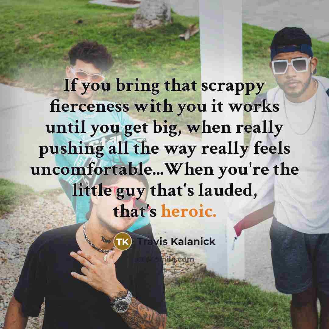 “If you bring that scrappy fierceness with you it works until you get big, when really pushing all the way really feels uncomfortable...When you're the little guy that's lauded, that's heroic.” quote by Travis Kalanick