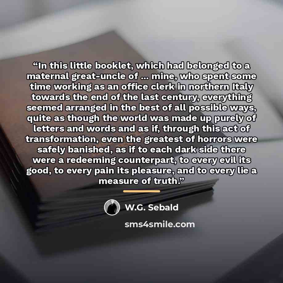 “In this little booklet, which had belonged to a maternal great-uncle of ... mine, who spent some time working as an office clerk in northern Italy towards the end of the last century, everything seemed arranged in the best of all possible ways, quite as though the world was made up purely of…” quote by W.G. Sebald