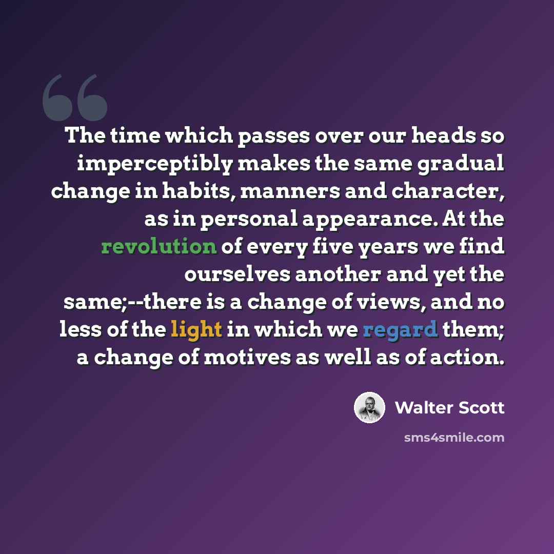 “The time which passes over our heads so imperceptibly makes the same gradual change in habits, manners and character, as in personal appearance. At the revolution of every five years we find ourselves another and yet the same;--there is a change of views, and no less of the light in which we…” quote by Walter Scott