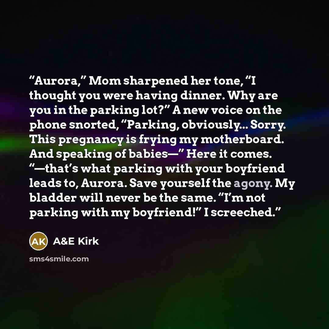 “Aurora,” Mom sharpened her tone, “I thought you were having dinner. Why are you in the parking lot?” A new voice on the phone snorted, “Parking, obviously... Sorry. This pregnancy is frying my motherboard. And speaking of babies—” Here it comes. “—that’s what parking with your boyfriend leads to…” quote by A&E Kirk