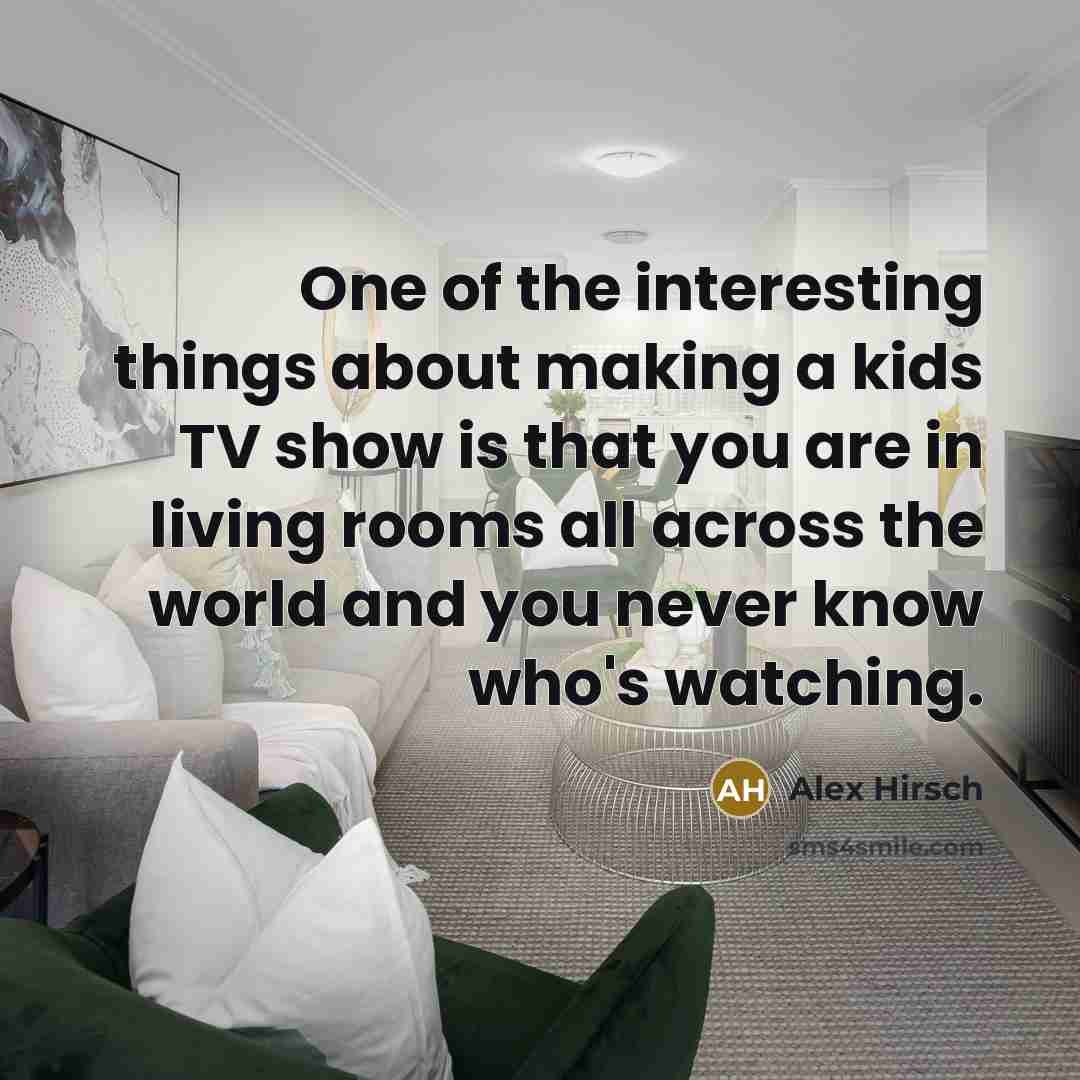 “One of the interesting things about making a kids TV show is that you are in living rooms all across the world and you never know who's watching.” quote by Alex Hirsch