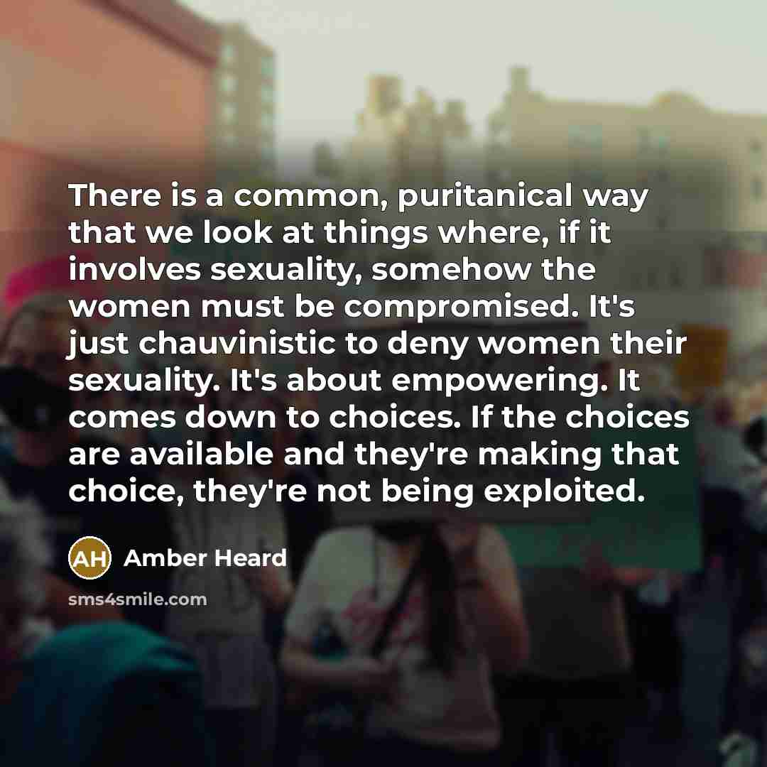 “There is a common, puritanical way that we look at things where, if it involves sexuality, somehow the women must be compromised. It's just chauvinistic to deny women their sexuality. It's about empowering. It comes down to choices. If the choices are available and they're making that choice…” quote by Amber Heard