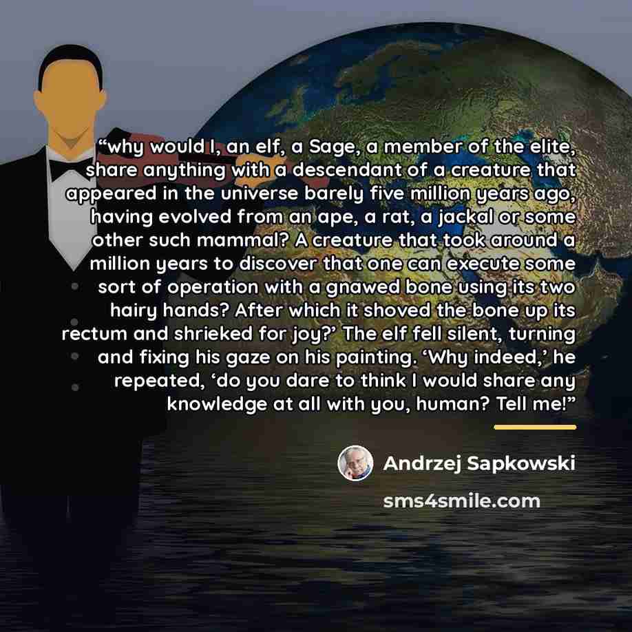 “why would I, an elf, a Sage, a member of the elite, share anything with a descendant of a creature that appeared in the universe barely five million years ago, having evolved from an ape, a rat, a jackal or some other such mammal? A creature that took around a million years to discover that one…” quote by Andrzej Sapkowski