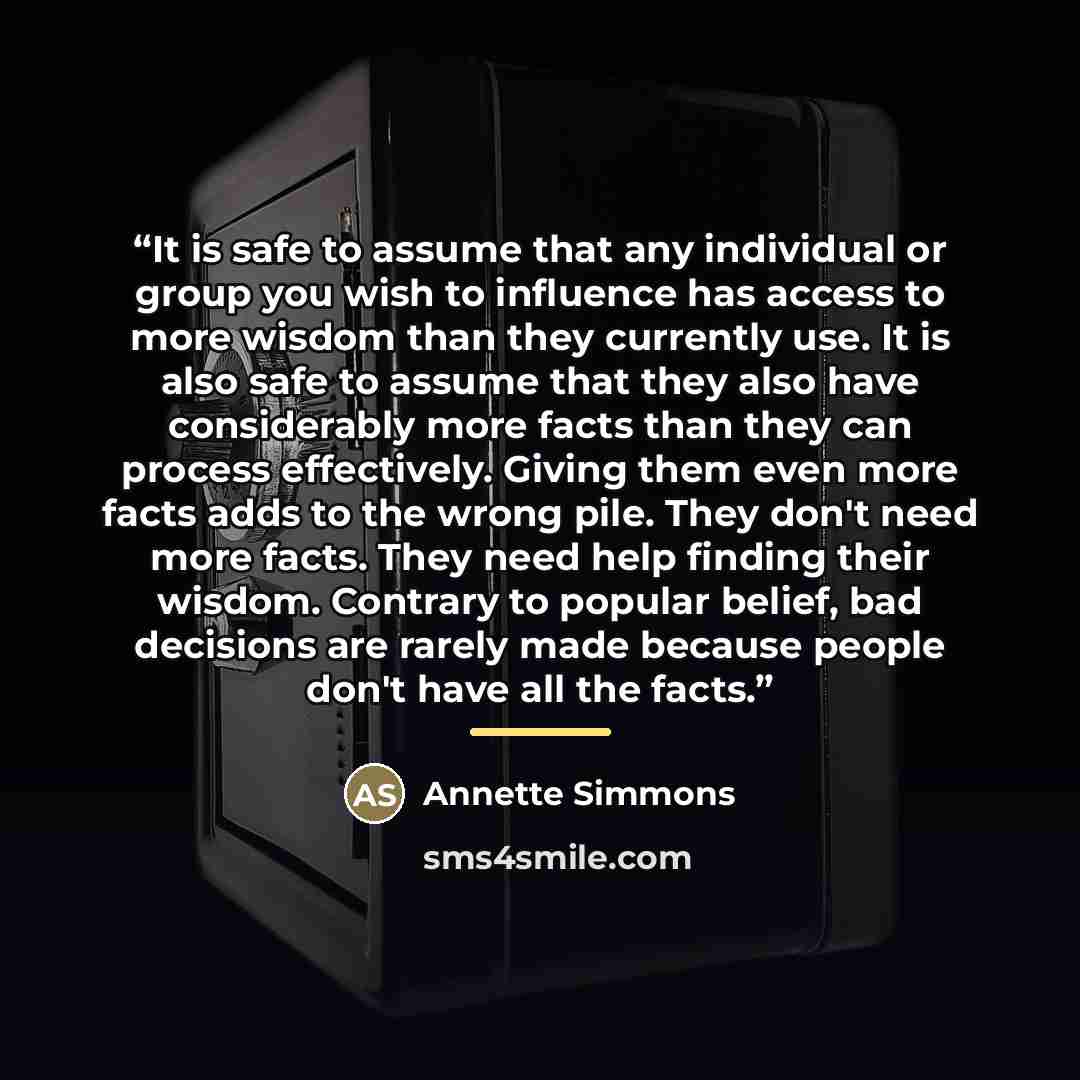 “It is safe to assume that any individual or group you wish to influence has access to more wisdom than they currently use. It is also safe to assume that they also have considerably more facts than they can process effectively. Giving them even more facts adds to the wrong pile. They don't need…” quote by Annette Simmons