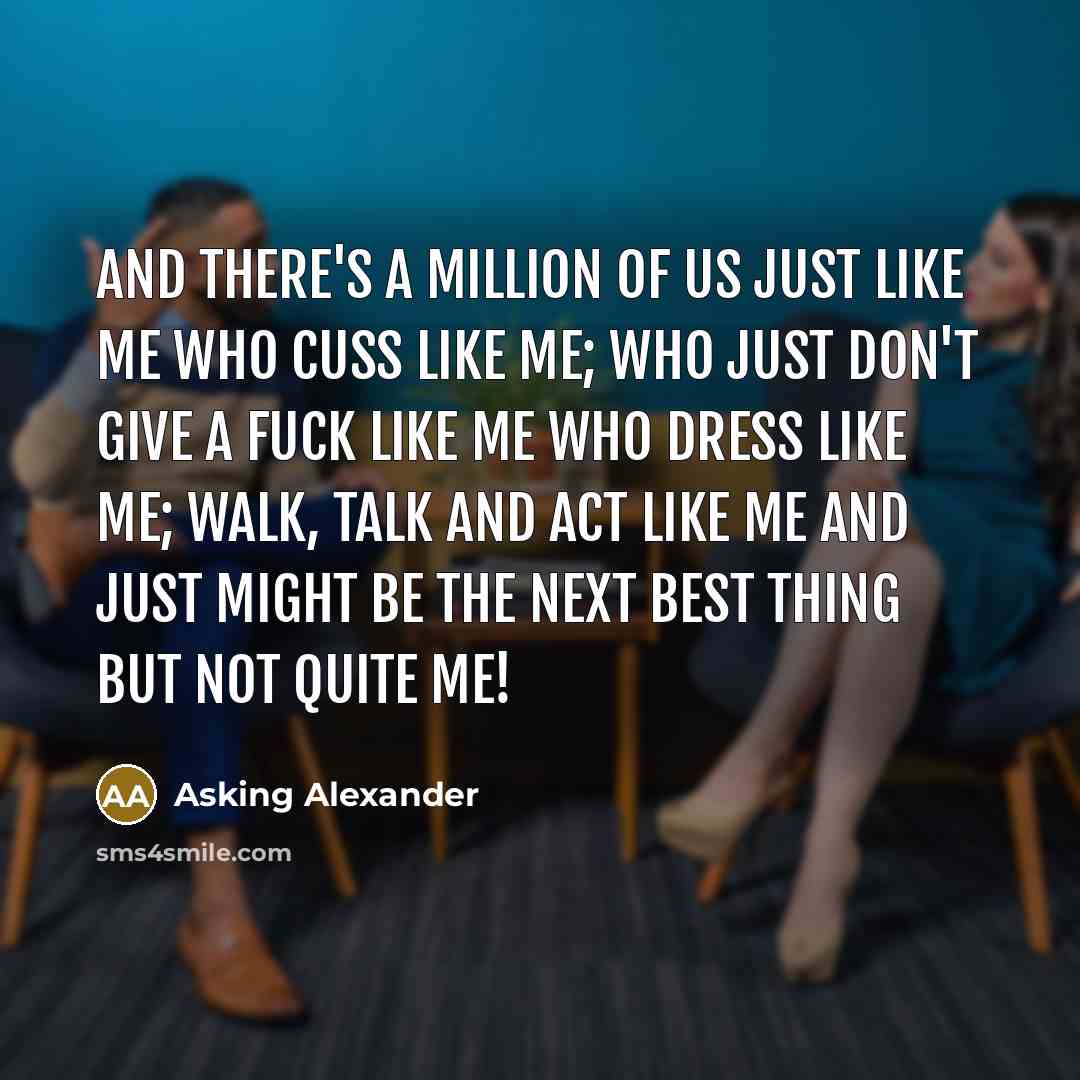 “And there's a million of us just like me who cuss like me; who just don't give a fuck like me who dress like me; walk, talk and act like me and just might be the next best thing but not quite me!” quote by Asking Alexander