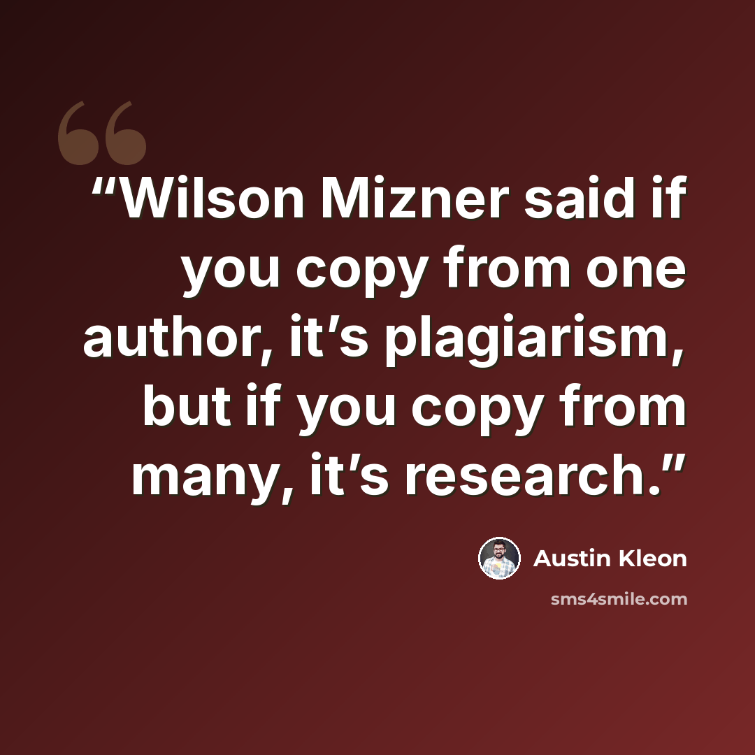 “Wilson Mizner said if you copy from one author, it’s plagiarism, but if you copy from many, it’s research.” quote by Austin Kleon