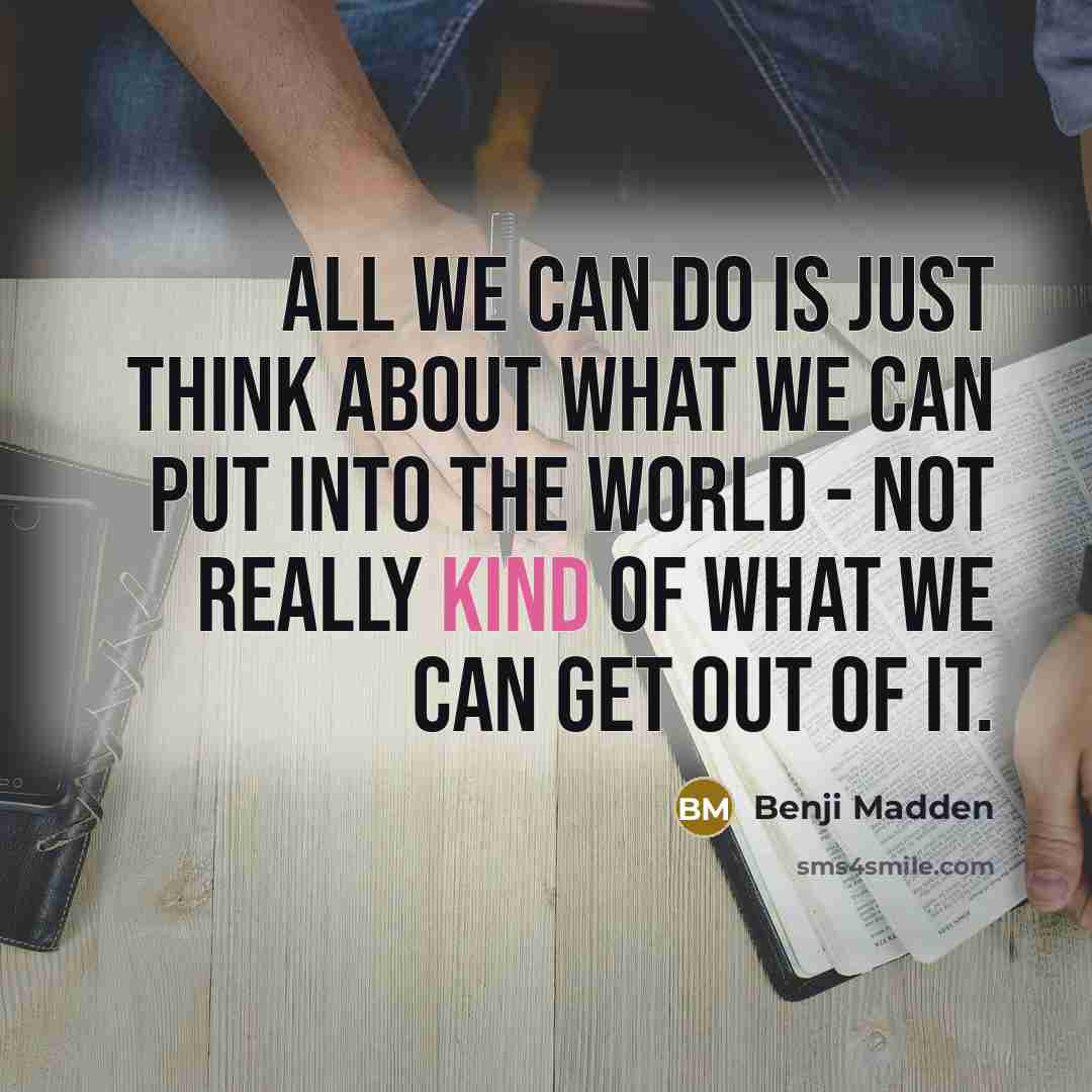 “All we can do is just think about what we can put into the world - not really kind of what we can get out of it.” quote by Benji Madden