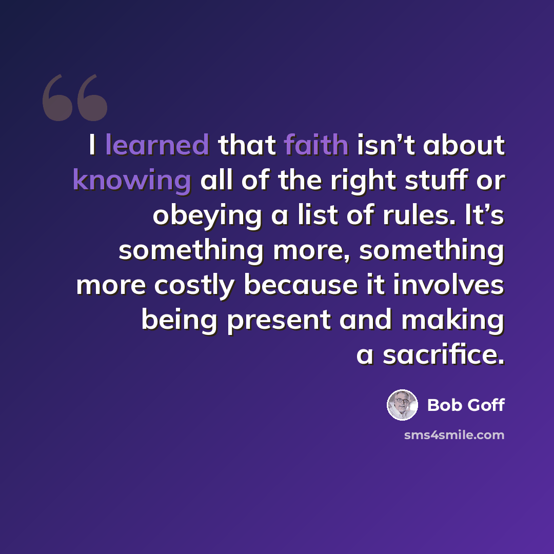“I learned that faith isn’t about knowing all of the right stuff or obeying a list of rules. It’s something more, something more costly because it involves being present and making a sacrifice.” quote by Bob Goff