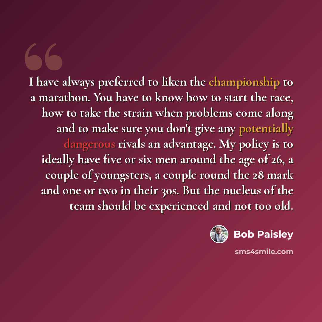 “I have always preferred to liken the championship to a marathon. You have to know how to start the race, how to take the strain when problems come along and to make sure you don't give any potentially dangerous rivals an advantage. My policy is to ideally have five or six men around the age of 26…” quote by Bob Paisley