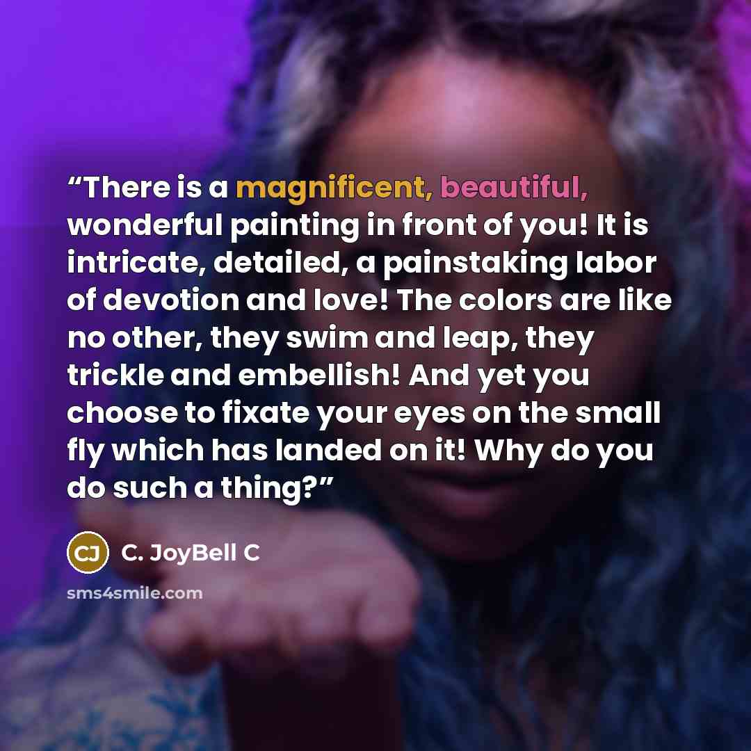 “There is a magnificent, beautiful, wonderful painting in front of you! It is intricate, detailed, a painstaking labor of devotion and love! The colors are like no other, they swim and leap, they trickle and embellish! And yet you choose to fixate your eyes on the small fly which has landed on it!…” quote by C. JoyBell C